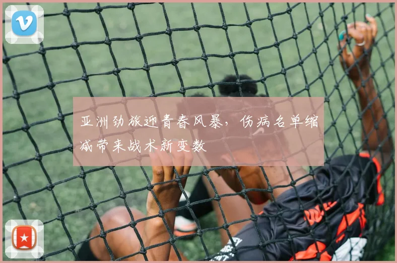 亚洲劲旅迎青春风暴,伤病名单缩减带来战术新变数 - 球探体育推荐