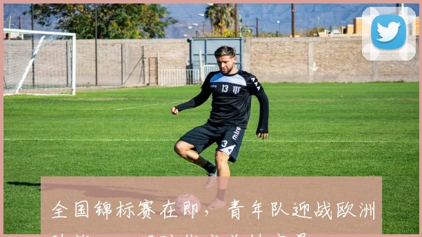 全国锦标赛在即，青年队迎战欧洲劲旅，心理防线成关键变量 - 球探体育推荐