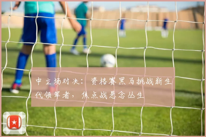 中立场对决：资格赛黑马挑战新生代领军者，焦点战悬念丛生 - 球探体育推荐