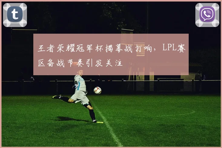 王者荣耀冠军杯揭幕战打响,LPL赛区备战节奏引发关注 - 球探体育推荐
