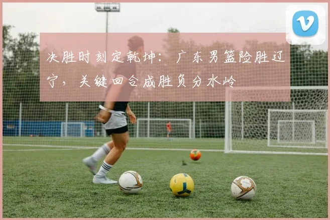 决胜时刻定乾坤:广东男篮险胜辽宁,关键回合成胜负分水岭 - 球探体育推荐