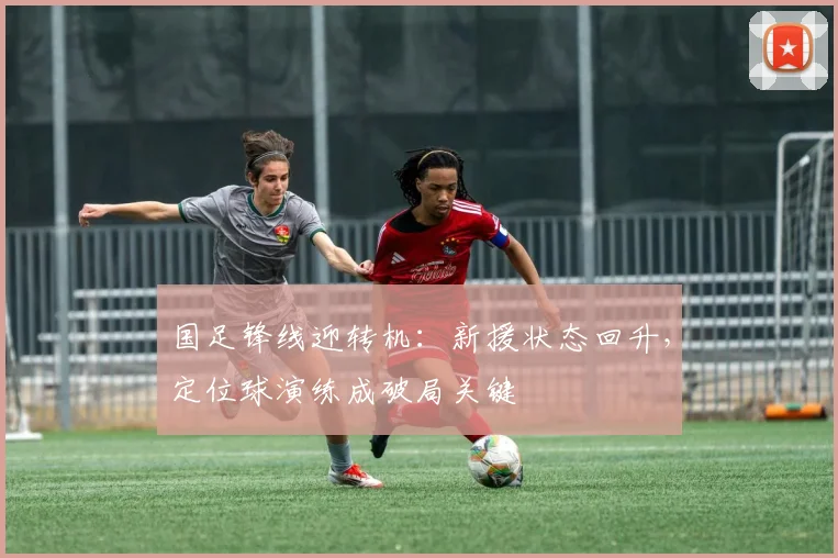 国足锋线迎转机：新援状态回升，定位球演练成破局关键 - 球探体育资讯