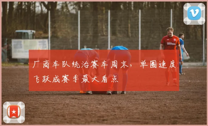 厂商车队统治赛车周末，单圈速度飞跃成赛季最大看点 - 球探体育推荐