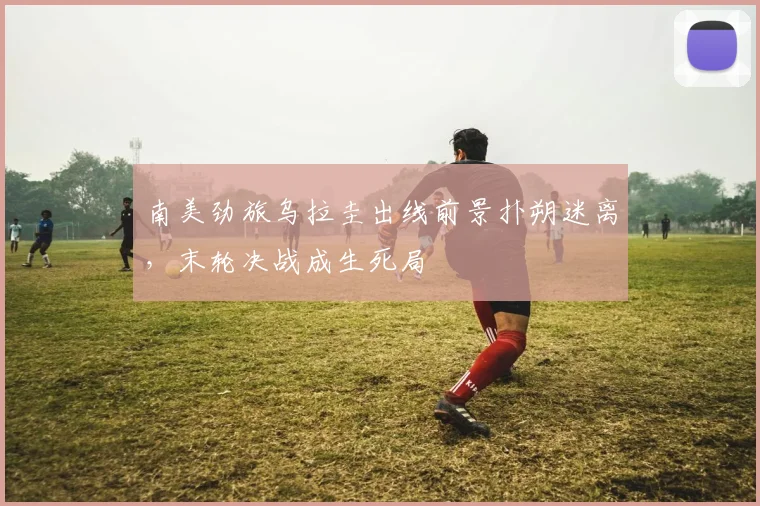 南美劲旅乌拉圭出线前景扑朔迷离，末轮决战成生死局 - 球探体育推荐