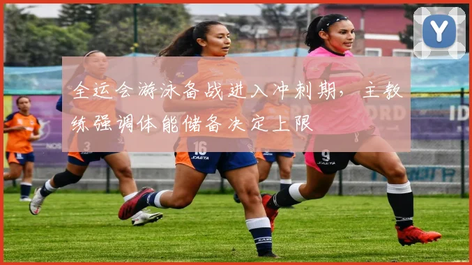 全运会游泳备战进入冲刺期,主教练强调体能储备决定上限 - 球探体育推荐