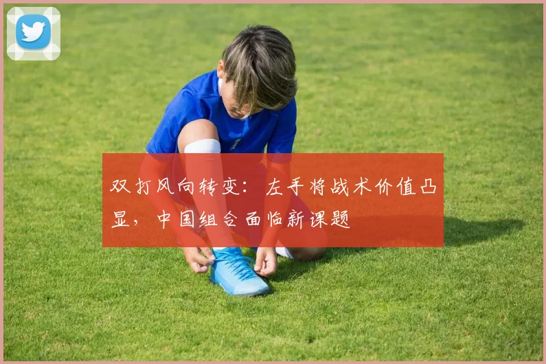 双打风向转变:左手将战术价值凸显,中国组合面临新课题 - 球探体育推荐