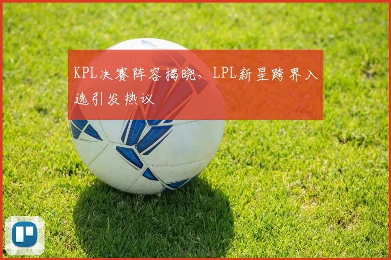 KPL决赛阵容揭晓,LPL新星跨界入选引发热议 - 球探体育推荐