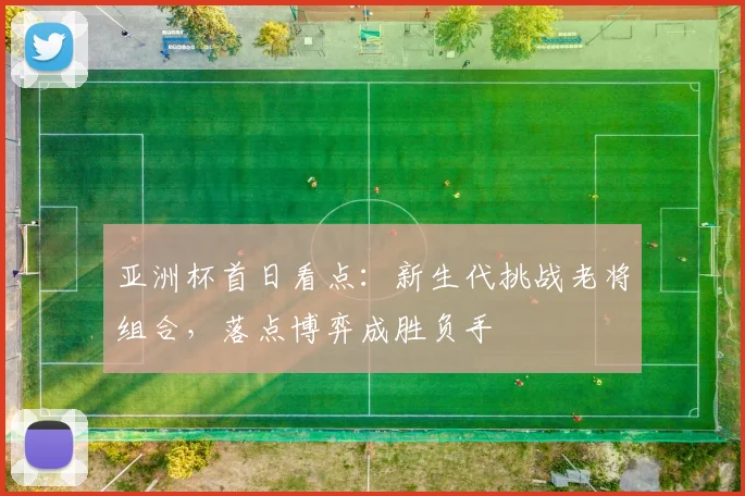 亚洲杯首日看点：新生代挑战老将组合，落点博弈成胜负手 - 球探体育推荐