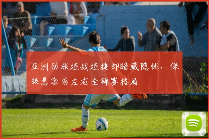 亚洲劲旅连战连捷却暗藏隐忧，保级悬念或左右全锦赛格局 - 球探体育推荐