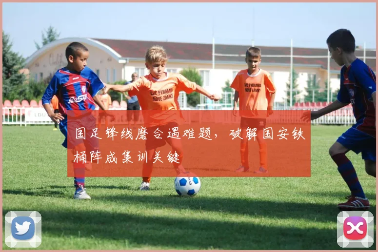 国足锋线磨合遇难题,破解国安铁桶阵成集训关键 - 球探体育推荐