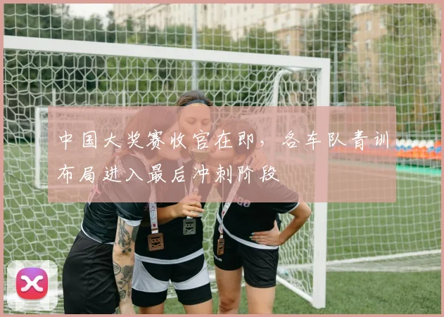 中国大奖赛收官在即，各车队青训布局进入最后冲刺阶段 - 球探体育推荐
