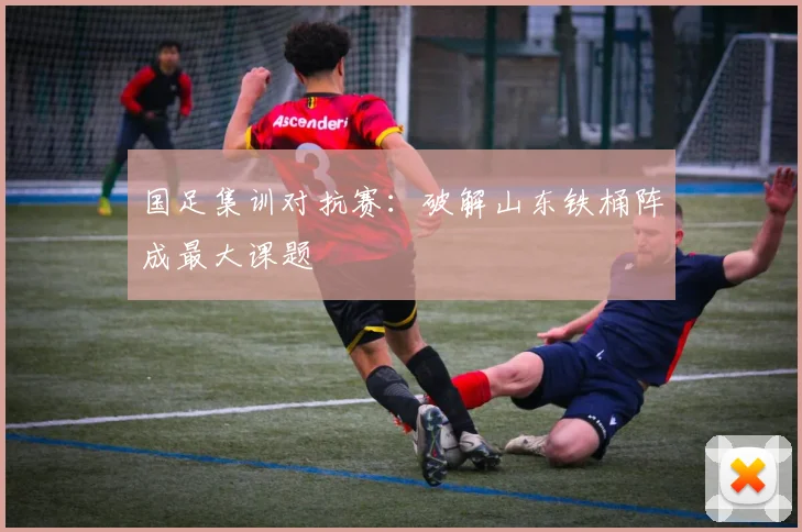 国足集训对抗赛：破解山东铁桶阵成最大课题 - 球探体育资讯