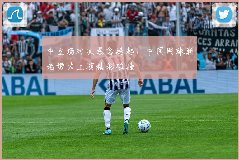 中立场对决悬念迭起,中国网球新老势力上演精彩碰撞 - 球探体育推荐