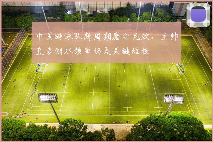 中国游泳队新周期磨合见效，主帅直言划水频率仍是关键短板 - 球探体育推荐