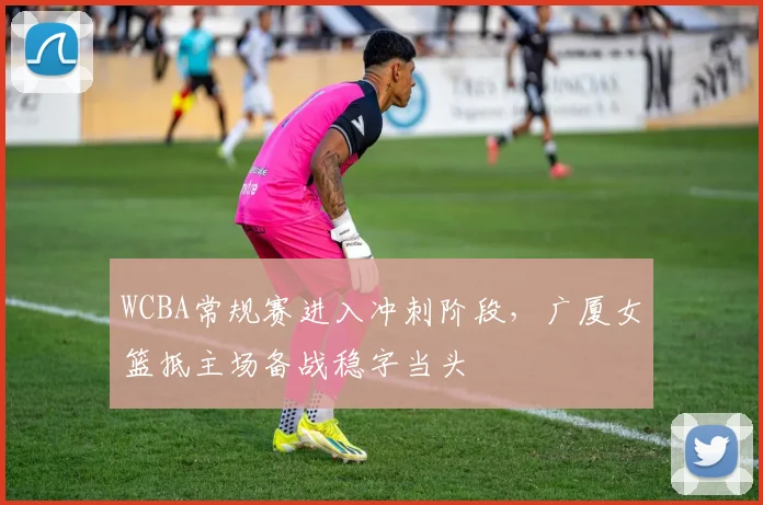 WCBA常规赛进入冲刺阶段，广厦女篮抵主场备战稳字当头 - 球探体育推荐
