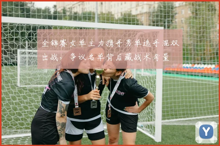 全锦赛女单主力携手男单选手混双出战,争议名单背后藏战术考量 - 球探体育推荐