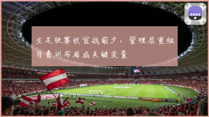 女足联赛收官战前夕，管理层重组与青训布局成关键变量 - 球探体育推荐