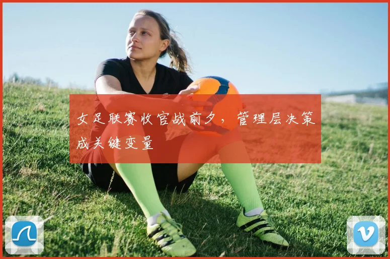 女足联赛收官战前夕，管理层决策成关键变量 - 球探体育图集