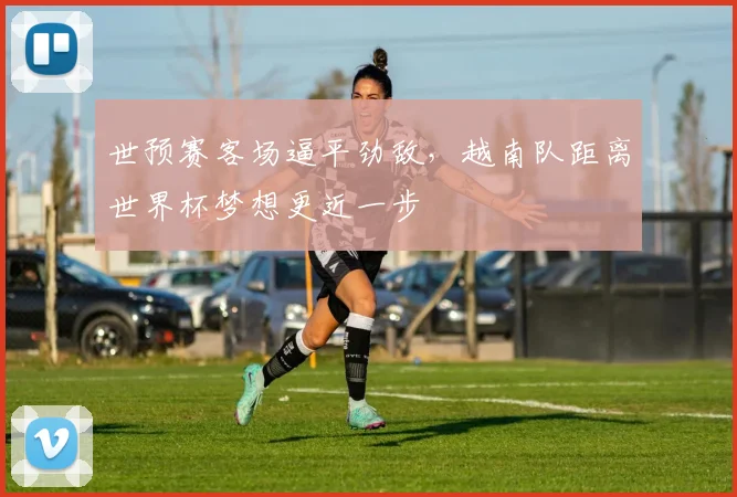 世预赛客场逼平劲敌,越南队距离世界杯梦想更近一步 - 球探体育推荐