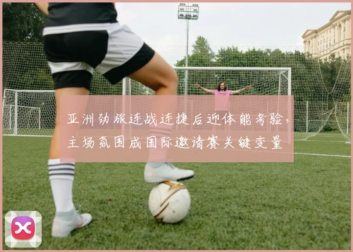 亚洲劲旅连战连捷后迎体能考验,主场氛围成国际邀请赛关键变量 - 球探体育推荐