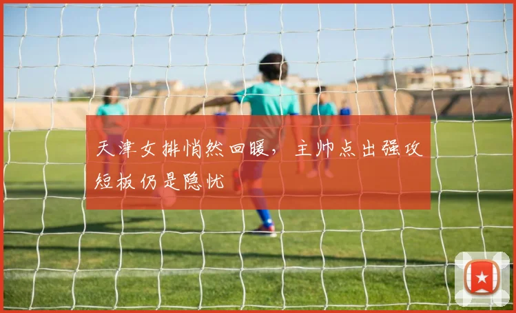 天津女排悄然回暖，主帅点出强攻短板仍是隐忧 - 球探体育资讯