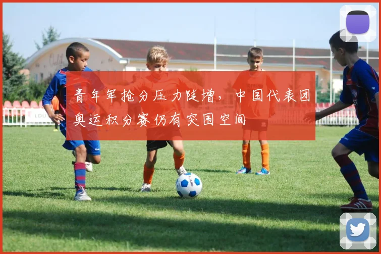 青年军抢分压力陡增,中国代表团奥运积分赛仍有突围空间 - 球探体育推荐
