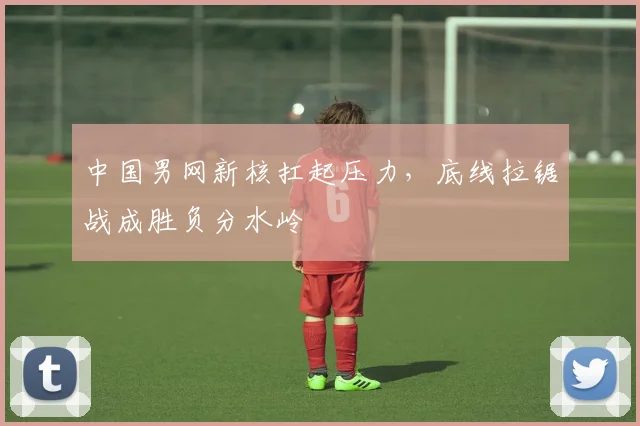 中国男网新核扛起压力,底线拉锯战成胜负分水岭 - 球探体育推荐