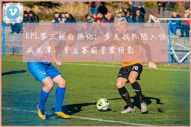 KPL第三轮白热化:多支战队陷入伤病泥潭,季后赛前景蒙阴影 - 球探体育推荐
