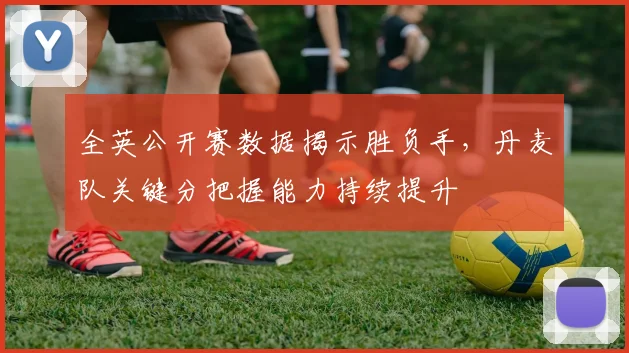 全英公开赛数据揭示胜负手,丹麦队关键分把握能力持续提升 - 球探体育推荐