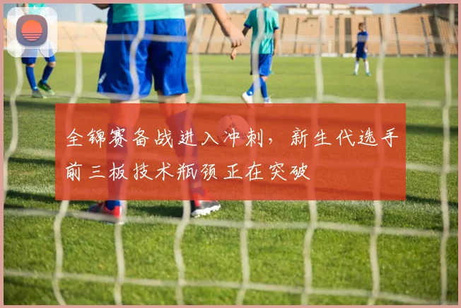 全锦赛备战进入冲刺,新生代选手前三板技术瓶颈正在突破 - 球探体育推荐