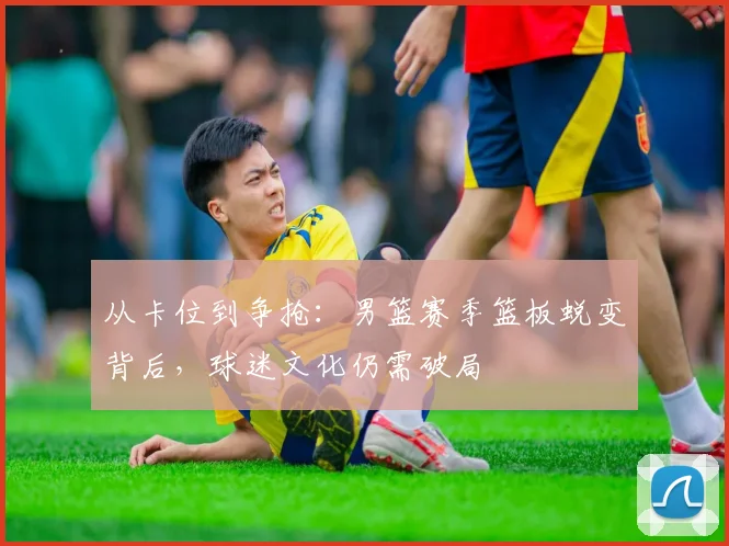 从卡位到争抢:男篮赛季篮板蜕变背后,球迷文化仍需破局 - 球探体育推荐