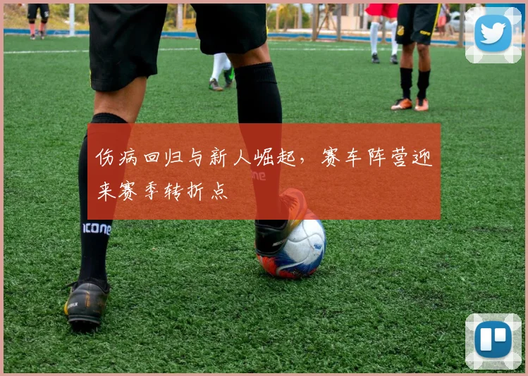 伤病回归与新人崛起,赛车阵营迎来赛季转折点 - 球探体育推荐