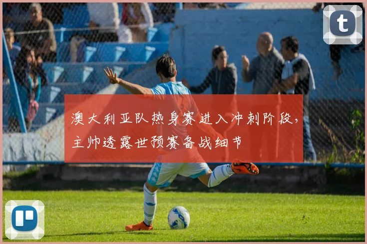澳大利亚队热身赛进入冲刺阶段,主帅透露世预赛备战细节 - 球探体育推荐