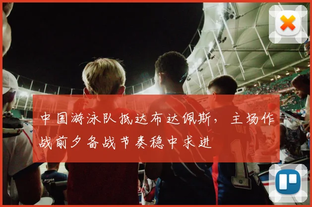 中国游泳队抵达布达佩斯,主场作战前夕备战节奏稳中求进 - 球探体育推荐