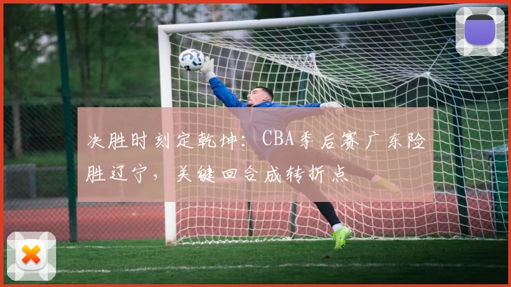 决胜时刻定乾坤:CBA季后赛广东险胜辽宁,关键回合成转折点 - 球探体育推荐