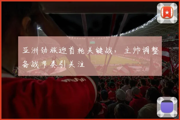 亚洲劲旅迎首轮关键战，主帅调整备战节奏引关注 - 球探体育推荐