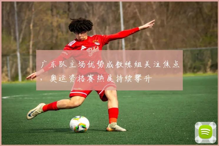 广东队主场优势成教练组关注焦点，奥运资格赛热度持续攀升 - 球探体育推荐