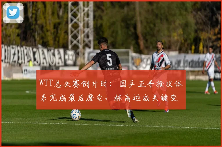 WTT总决赛倒计时:国乒正手抢攻体系完成最后磨合,林高远成关键变数 - 球探体育推荐