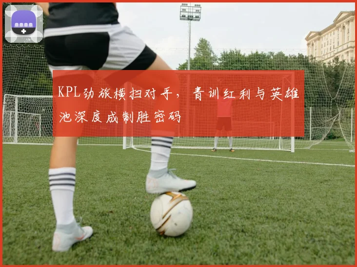 KPL劲旅横扫对手,青训红利与英雄池深度成制胜密码 - 球探体育推荐
