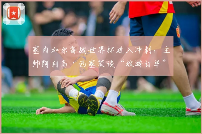 塞内加尔备战世界杯进入冲刺,主帅阿利乌·西塞笑谈“旅游订单”最后阶段 - 球探体育推荐