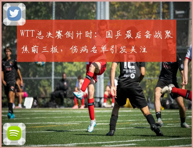WTT总决赛倒计时:国乒最后备战聚焦前三板,伤病名单引发关注 - 球探体育推荐
