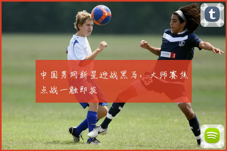 中国男网新星迎战黑马，大师赛焦点战一触即发 - 球探体育推荐