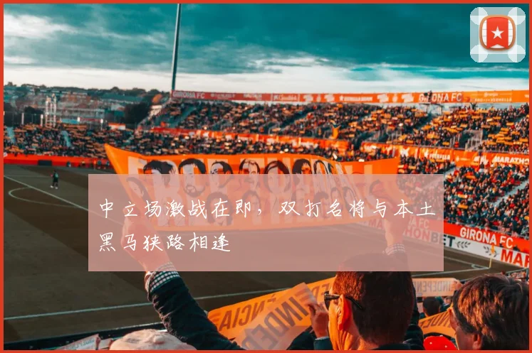 中立场激战在即,双打名将与本土黑马狭路相逢 - 球探体育推荐