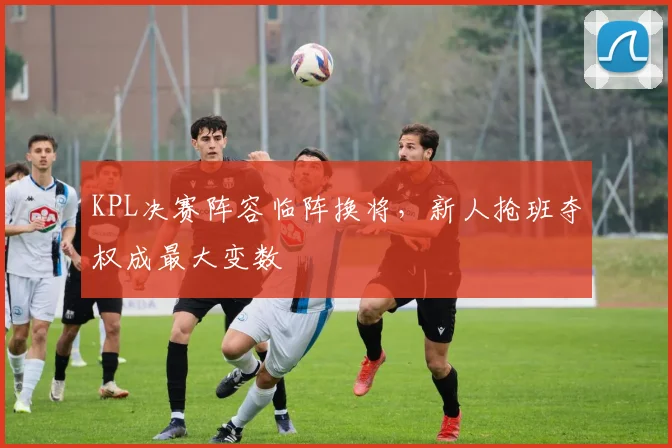 KPL决赛阵容临阵换将，新人抢班夺权成最大变数 - 球探体育推荐